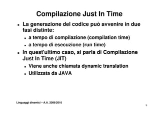 Compilazione Just In Time
„   La generazione del codice può avvenire in due
    fasi distinte:
      „   a tempo di compilazione (compilation time)
      „   attempo di esecuzione (run time)
                           i    (    ti )
„   In quest'ultimo caso, si parla di Compilazione
    Just In Time (JIT)
      „   Viene anche chiamata dynamic translation
      „   Utilizzata da JAVA




Linguaggi dinamici – A.A. 2009/2010
                                                       9
 