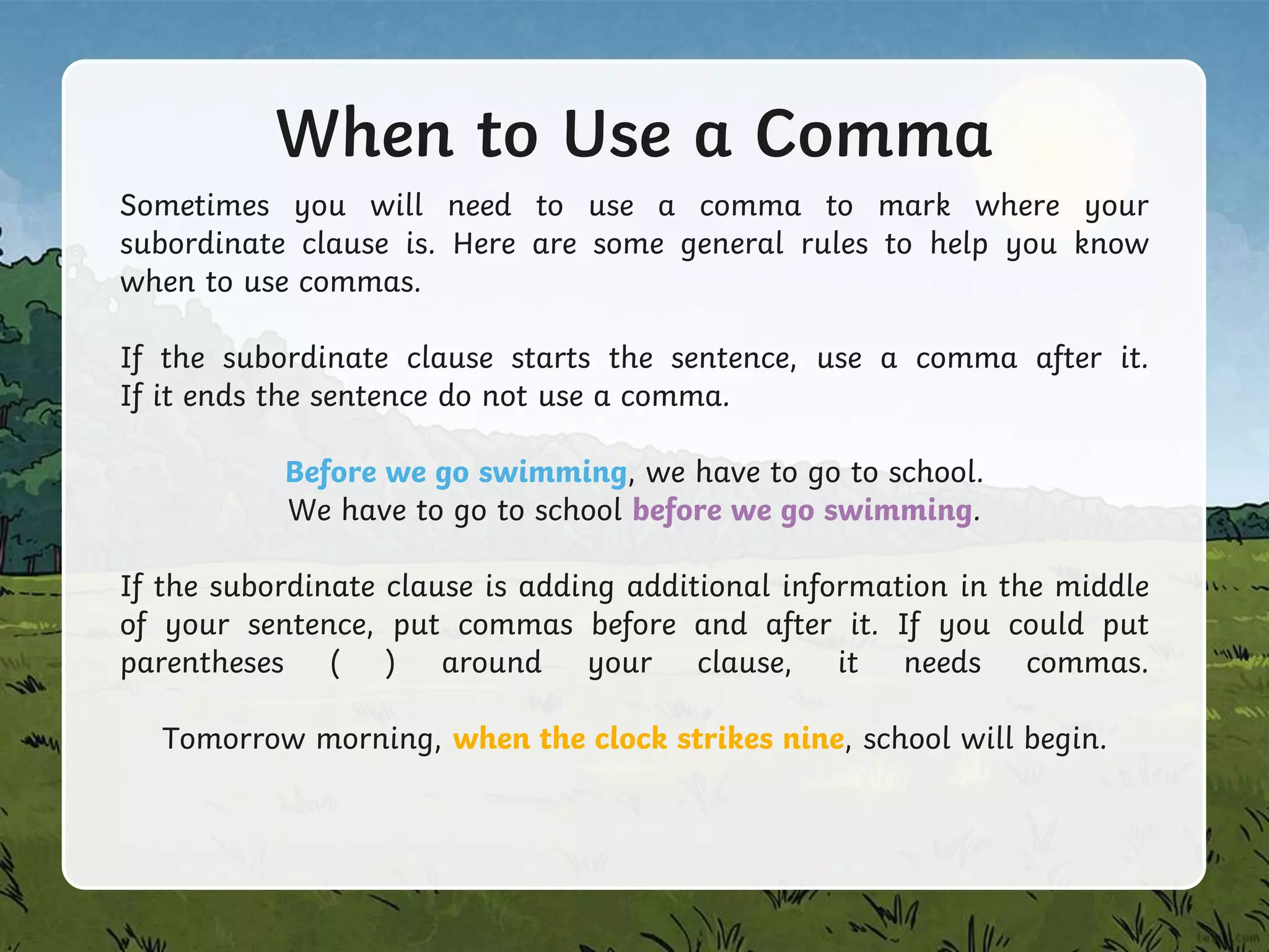 When to Use a Comma
Sometimes you will need to use a comma to mark where your
subordinate clause is. Here are some general rules to help you know
when to use commas.
If the subordinate clause starts the sentence, use a comma after it.
If it ends the sentence do not use a comma.
Before we go swimming, we have to go to school.
We have to go to school before we go swimming.
If the subordinate clause is adding additional information in the middle
of your sentence, put commas before and after it. If you could put
parentheses ( ) around your clause, it needs commas.
Tomorrow morning, when the clock strikes nine, school will begin.
 
