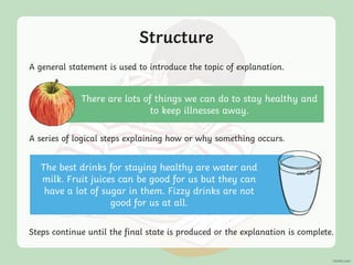 Structure
A general statement is used to introduce the topic of explanation.
A series of logical steps explaining how or why something occurs.
Steps continue until the final state is produced or the explanation is complete.
There are lots of things we can do to stay healthy and
to keep illnesses away.
The best drinks for staying healthy are water and
milk. Fruit juices can be good for us but they can
have a lot of sugar in them. Fizzy drinks are not
good for us at all.
 
