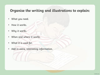 Organise the writing and illustrations to explain:
• What you need.
• How it works.
• Why it works.
• When and where it works.
• What it is used for.
• Add in extra, interesting information.
 
