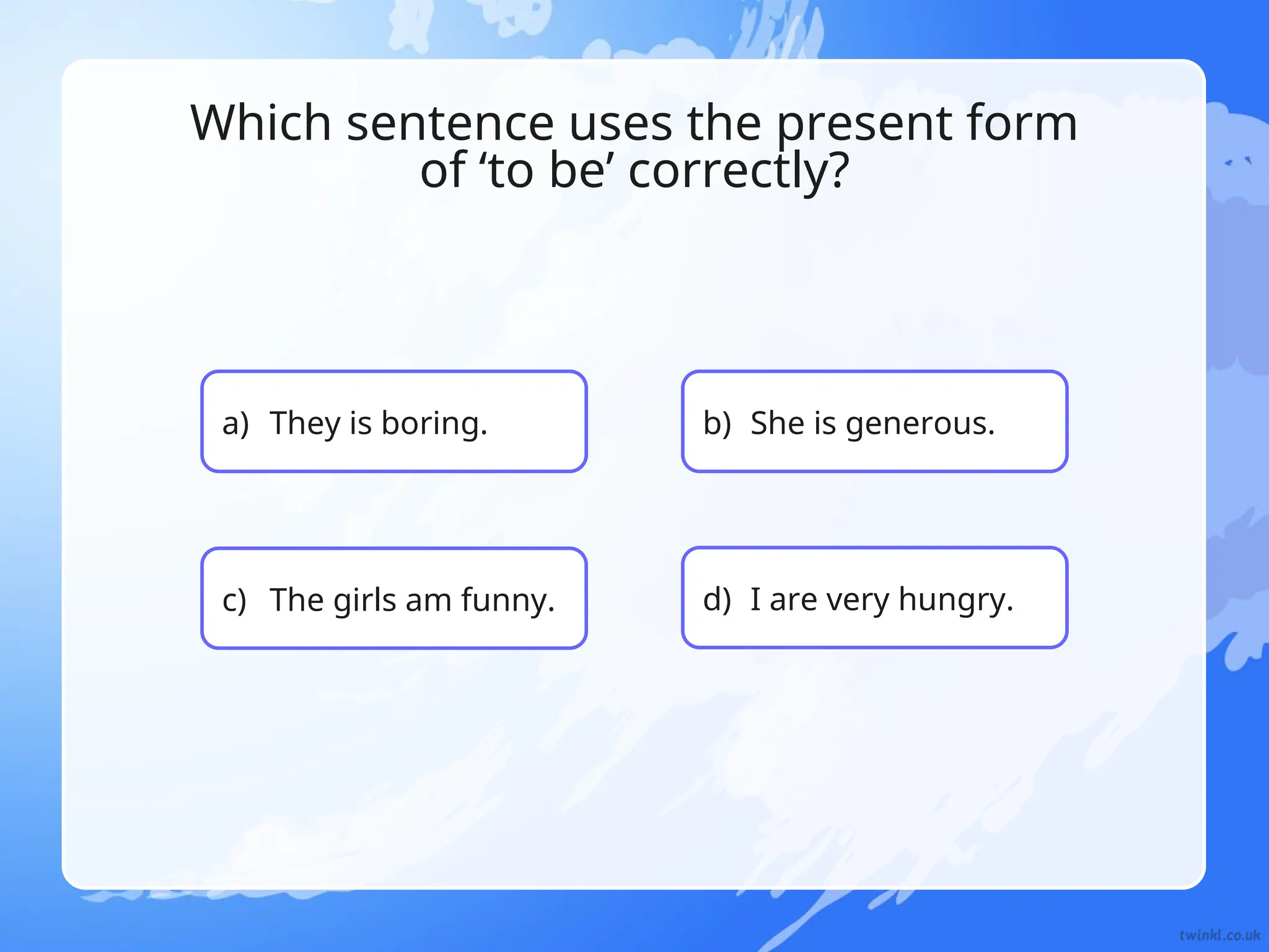 b) She is generous.
Which sentence uses the present form
of ‘to be’ correctly?
a) They is boring.
c) The girls am funny. d) I are very hungry.
 