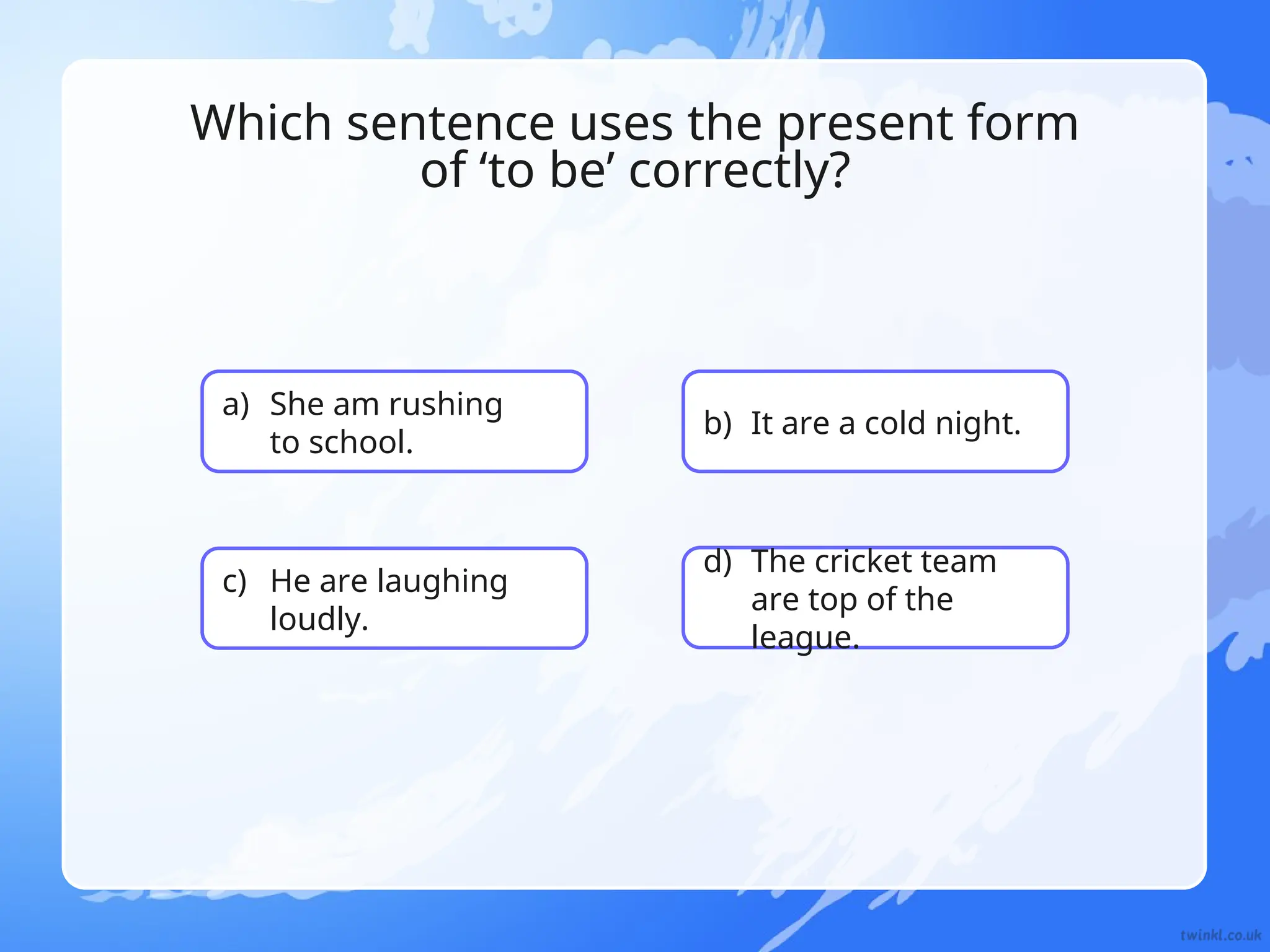 a) She am rushing
to school.
b) It are a cold night.
c) He are laughing
loudly.
d) The cricket team
are top of the
league.
Which sentence uses the present form
of ‘to be’ correctly?
 