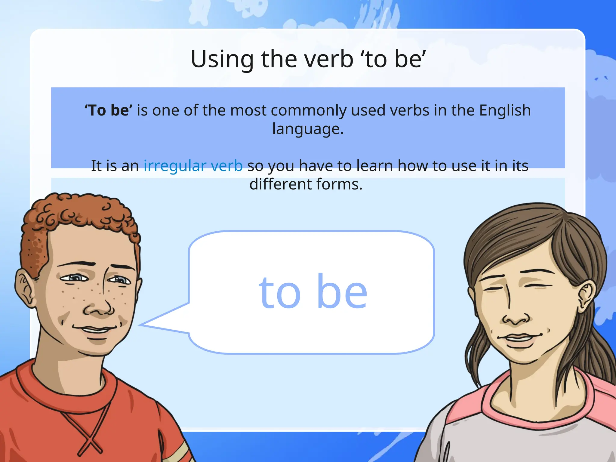Using the verb ‘to be’
‘To be’ is one of the most commonly used verbs in the English
language.
It is an irregular verb so you have to learn how to use it in its
different forms.
to be
 