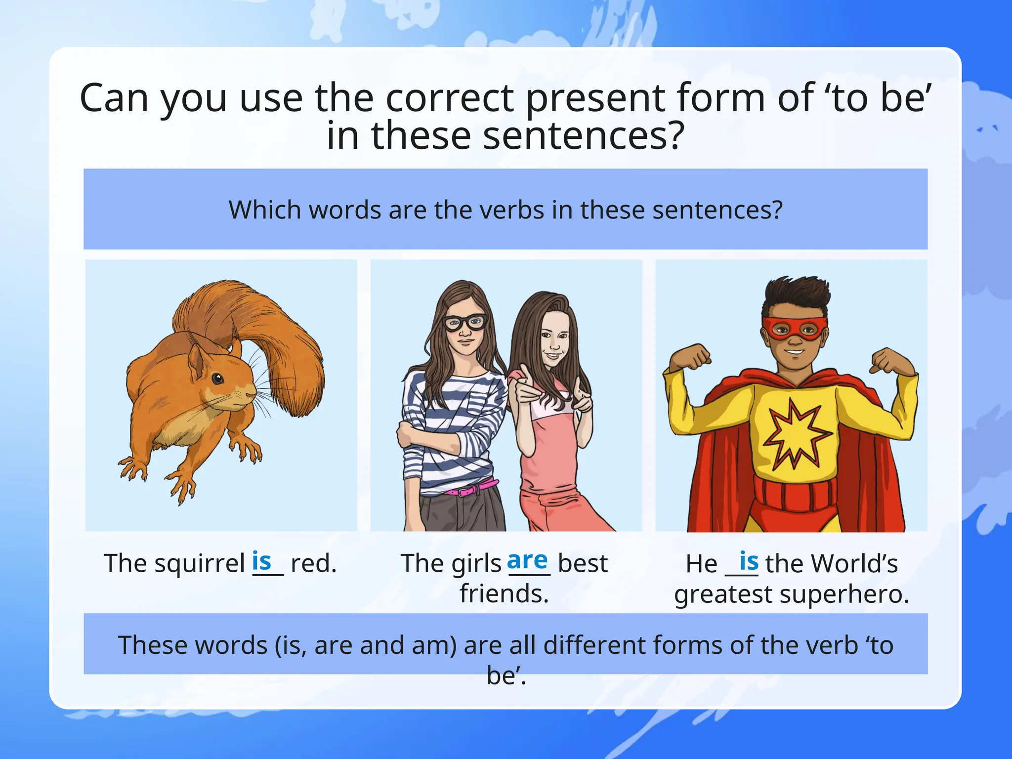 Can you use the correct present form of ‘to be’
in these sentences?
Which words are the verbs in these sentences?
The squirrel ___ red. The girls ____ best
friends.
He ___ the World’s
greatest superhero.
These words (is, are and am) are all different forms of the verb ‘to
be’.
is are is
 