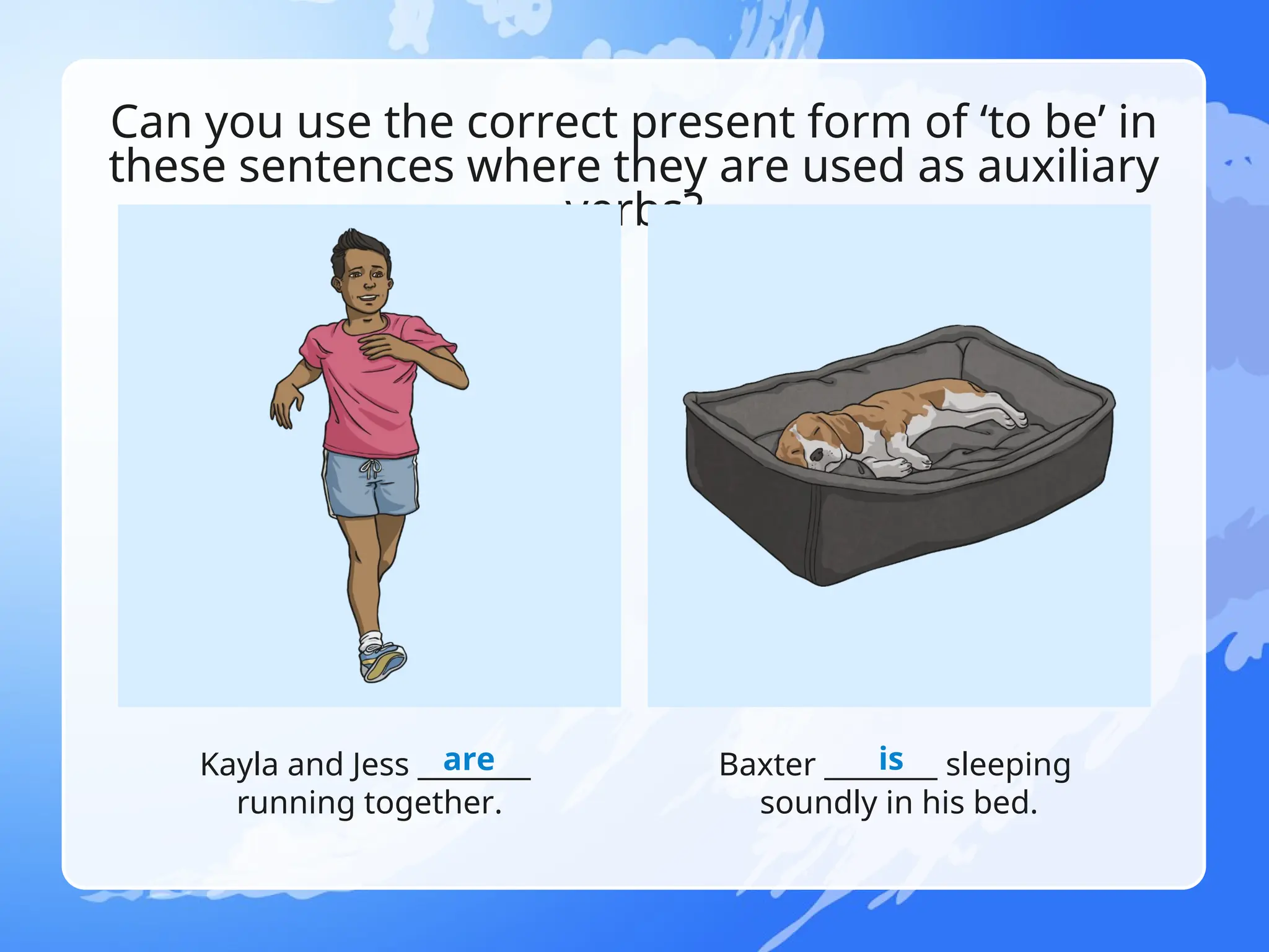 Can you use the correct present form of ‘to be’ in
these sentences where they are used as auxiliary
verbs?
Kayla and Jess ________
running together.
Baxter ________ sleeping
soundly in his bed.
are is
 