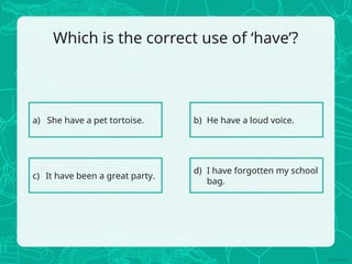 Which is the correct use of ‘have’?
a) She have a pet tortoise. b) He have a loud voice.
c) It have been a great party.
d) I have forgotten my school
bag.
 