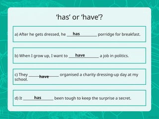 ‘has’ or ‘have’?
a) After he gets dressed, he _________________ porridge for breakfast.
b) When I grow up, I want to _________________ a job in politics.
c) They _________________ organised a charity dressing-up day at my
school.
d) It _________________ been tough to keep the surprise a secret.
has
have
have
has
 