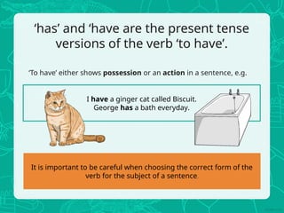 ‘has’ and ‘have are the present tense
versions of the verb ‘to have’.
‘To have’ either shows possession or an action in a sentence, e.g.
I have a ginger cat called Biscuit.
George has a bath everyday.
It is important to be careful when choosing the correct form of the
verb for the subject of a sentence.
 
