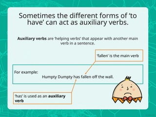 Sometimes the different forms of ‘to
have’ can act as auxiliary verbs.
Auxiliary verbs are ‘helping verbs’ that appear with another main
verb in a sentence.
For example:
Humpty Dumpty has fallen off the wall.
‘fallen’ is the main verb
‘has’ is used as an auxiliary
verb
 