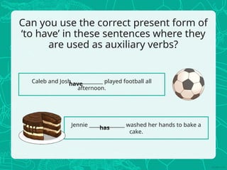 Can you use the correct present form of
‘to have’ in these sentences where they
are used as auxiliary verbs?
Caleb and Josh ____________ played football all
afternoon.
Jennie ______________ washed her hands to bake a
cake.
have
has
 