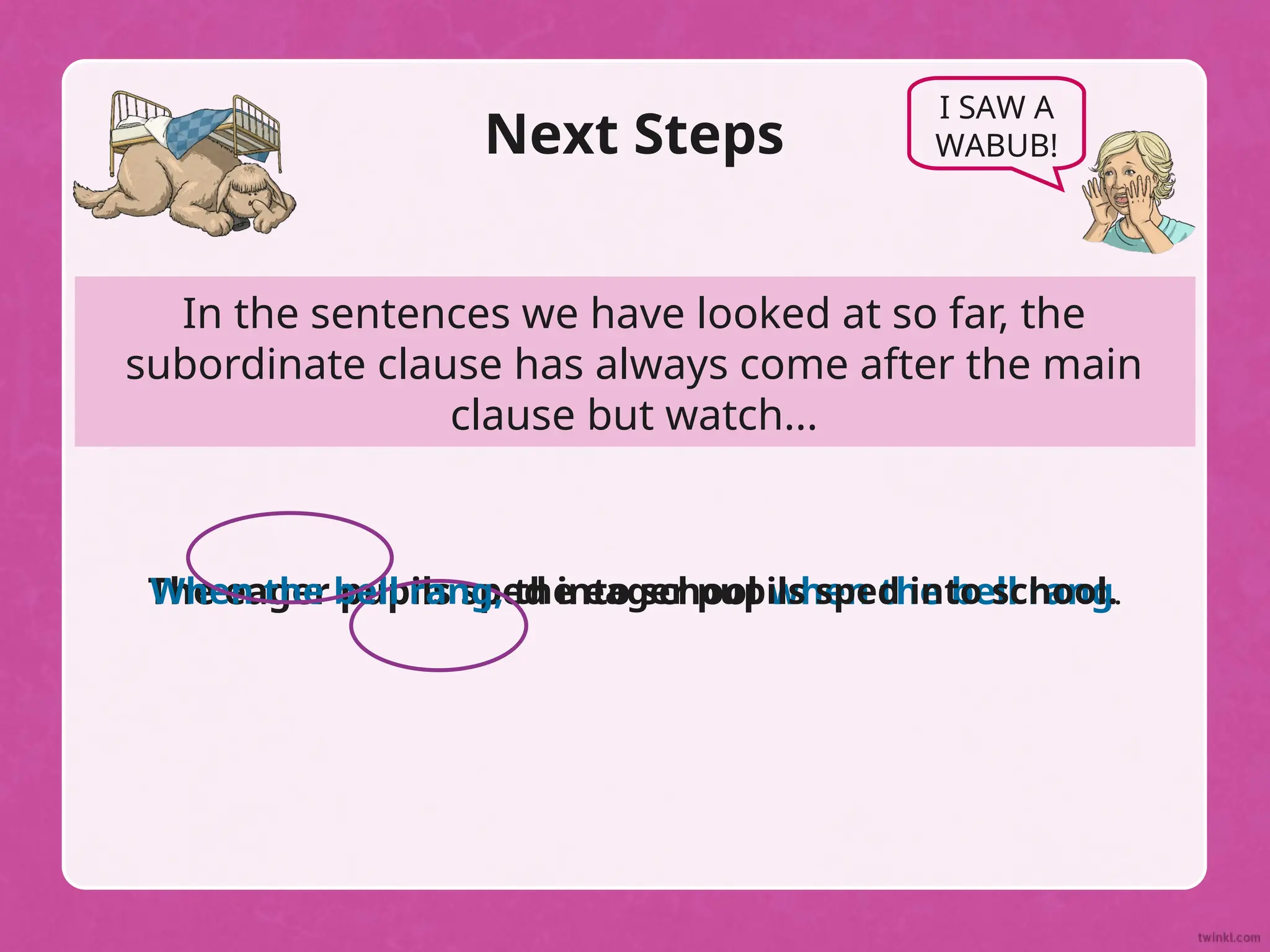 In the sentences we have looked at so far, the
subordinate clause has always come after the main
clause but watch...
Next Steps
I SAW A
WABUB!
The eager pupils sped into school when the bell rang.
When the bell rang, the eager pupils sped into school.
 