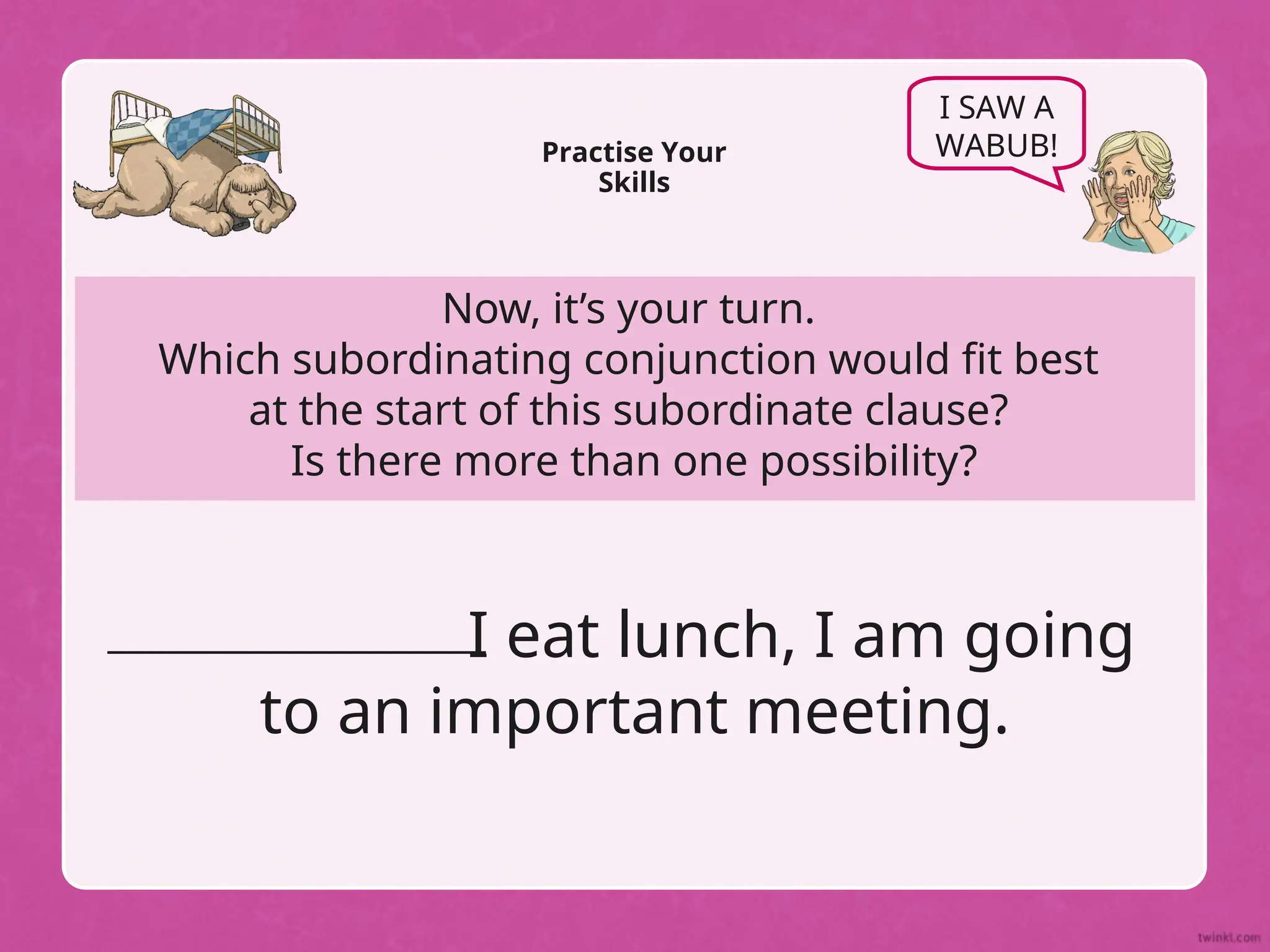 Now, it’s your turn.
Which subordinating conjunction would fit best
at the start of this subordinate clause?
Is there more than one possibility?
Practise Your
Skills
I SAW A
WABUB!
I eat lunch, I am going
to an important meeting.
 