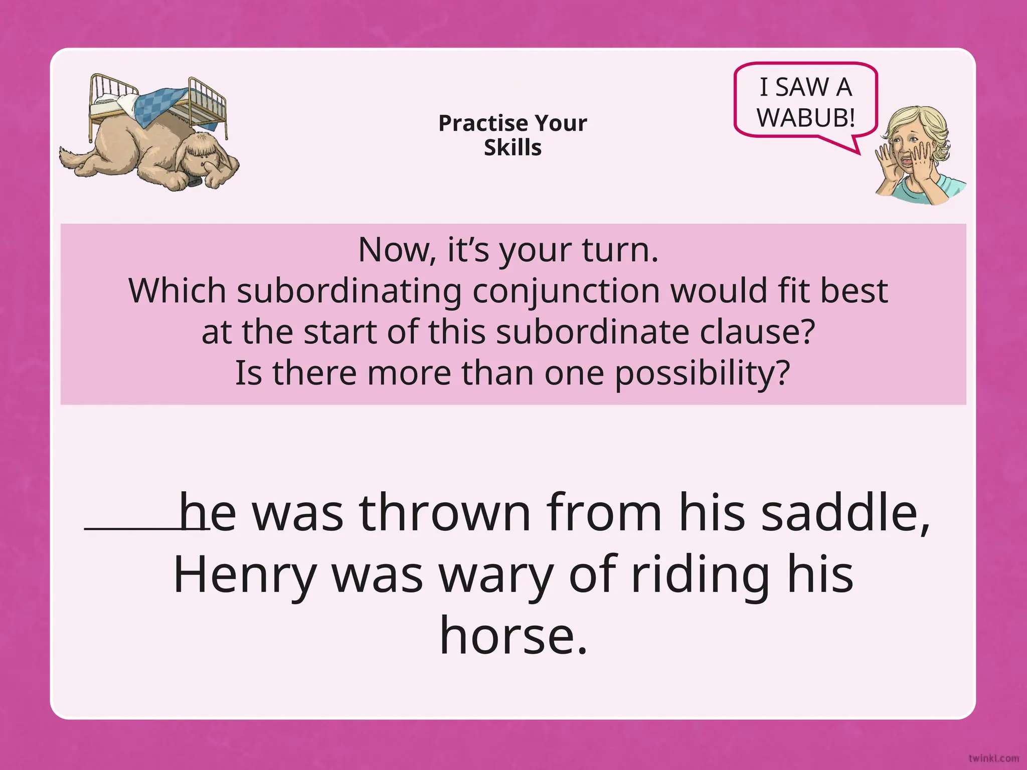 Now, it’s your turn.
Which subordinating conjunction would fit best
at the start of this subordinate clause?
Is there more than one possibility?
Practise Your
Skills
I SAW A
WABUB!
he was thrown from his saddle,
Henry was wary of riding his
horse.
 