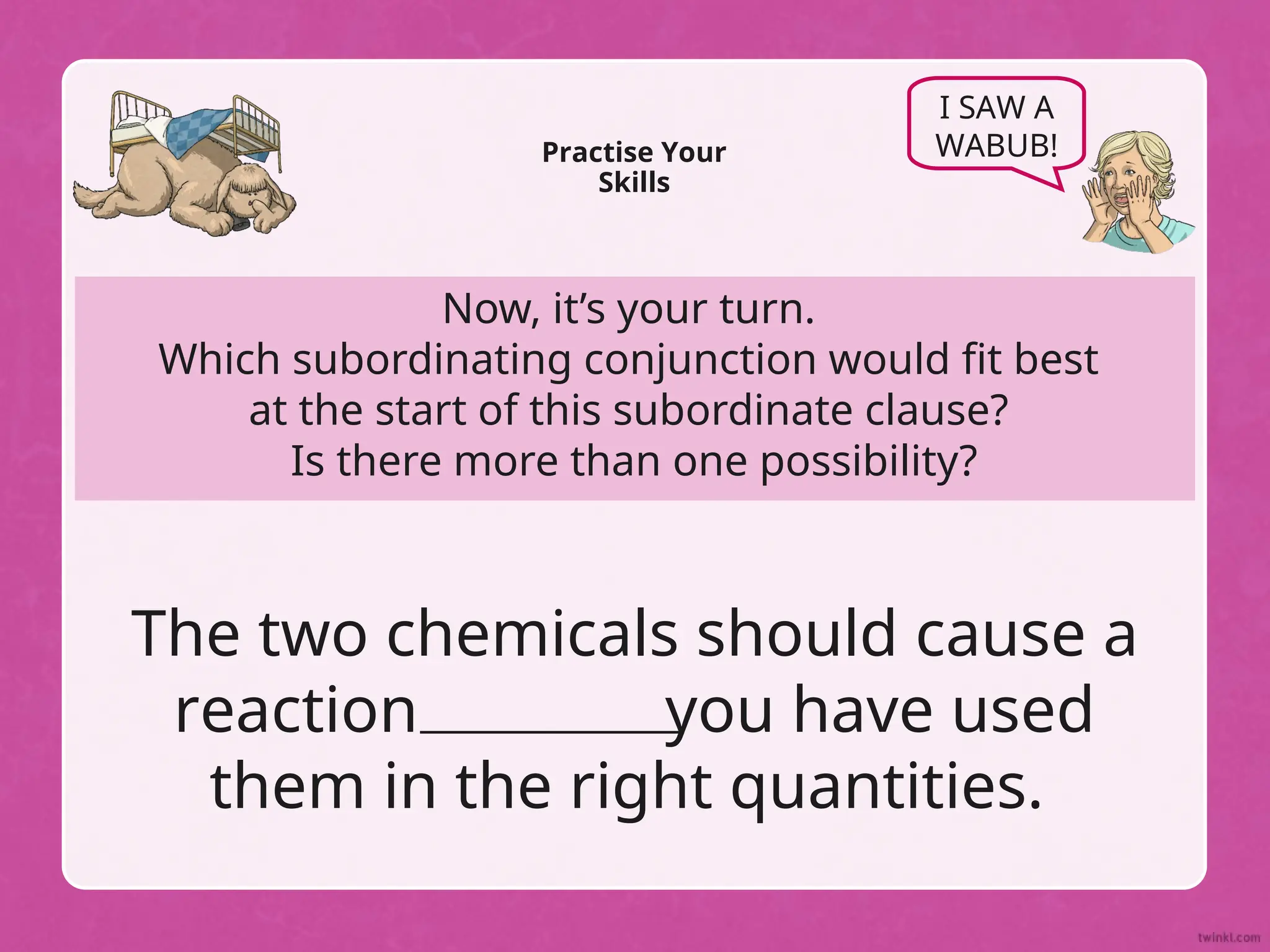 Now, it’s your turn.
Which subordinating conjunction would fit best
at the start of this subordinate clause?
Is there more than one possibility?
Practise Your
Skills
I SAW A
WABUB!
The two chemicals should cause a
reaction you have used
them in the right quantities.
 