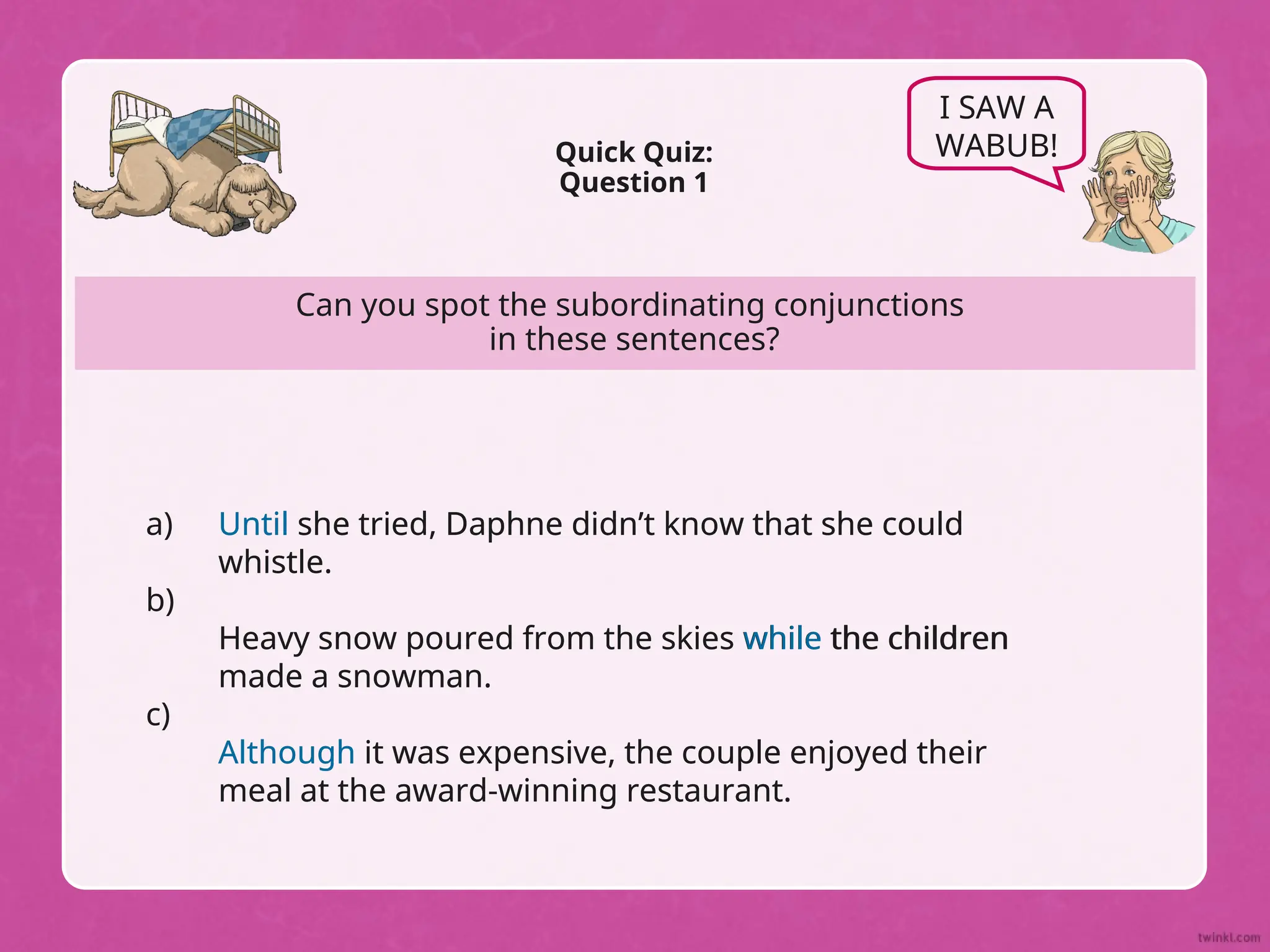 Can you spot the subordinating conjunctions
in these sentences?
Quick Quiz:
Question 1
I SAW A
WABUB!
Until she tried, Daphne didn’t know that she could
whistle.
Heavy snow poured from the skies while the children
made a snowman.
Although it was expensive, the couple enjoyed their
meal at the award-winning restaurant.
a)
b)
c)
Until she tried, Daphne didn’t know that she could
whistle.
Heavy snow poured from the skies while the children
made a snowman.
Although it was expensive, the couple enjoyed their
meal at the award-winning restaurant.
 