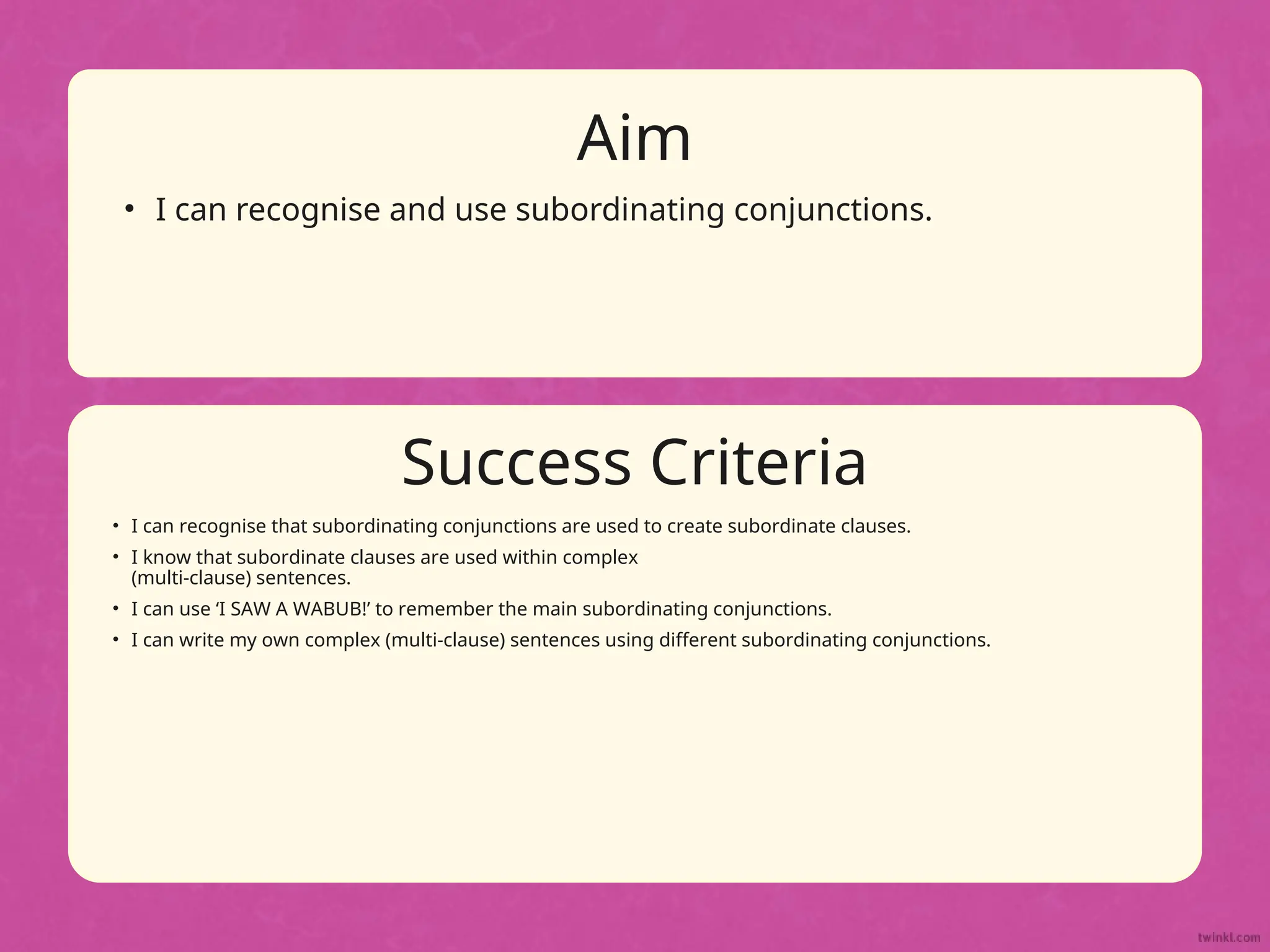 Success Criteria
Aim
• Statement 1 Lorem ipsum dolor sit amet, consectetur adipiscing
elit.
• Statement 2
• Sub statement
Success Criteria
Aim
• I can recognise and use subordinating conjunctions.
• I can recognise that subordinating conjunctions are used to create subordinate clauses.
• I know that subordinate clauses are used within complex
(multi-clause) sentences.
• I can use ‘I SAW A WABUB!’ to remember the main subordinating conjunctions.
• I can write my own complex (multi-clause) sentences using different subordinating conjunctions.
 