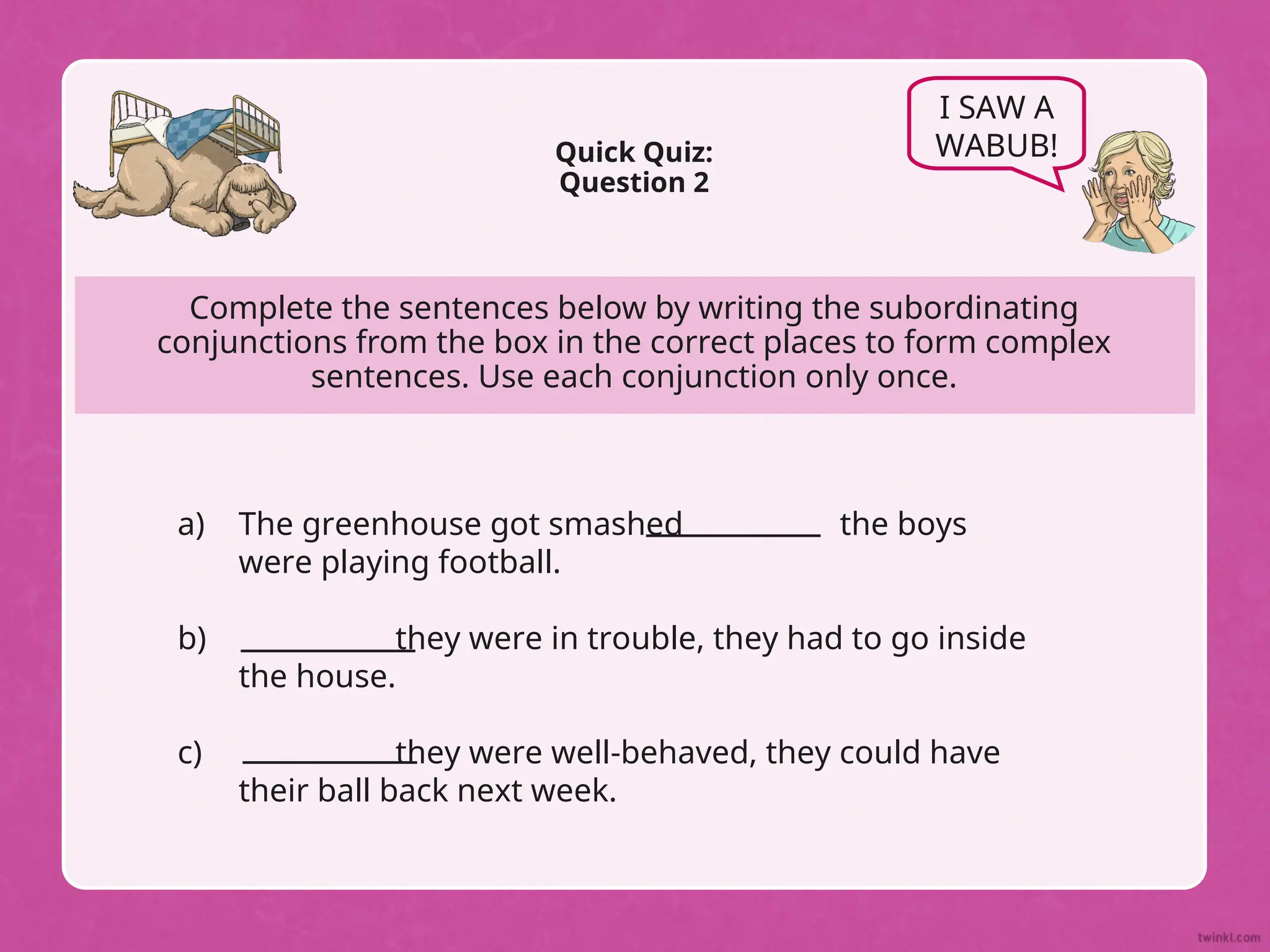 Complete the sentences below by writing the subordinating
conjunctions from the box in the correct places to form complex
sentences. Use each conjunction only once.
Quick Quiz:
Question 2
I SAW A
WABUB!
a)
b)
c)
The greenhouse got smashed the boys
were playing football.
they were in trouble, they had to go inside
the house.
they were well-behaved, they could have
their ball back next week.
 