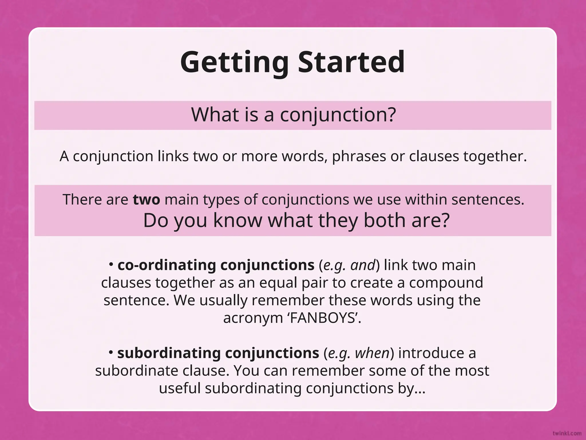 Getting Started
What is a conjunction?
A conjunction links two or more words, phrases or clauses together.
There are two main types of conjunctions we use within sentences.
Do you know what they both are?
• co-ordinating conjunctions (e.g. and) link two main
clauses together as an equal pair to create a compound
sentence. We usually remember these words using the
acronym ‘FANBOYS’.
• subordinating conjunctions (e.g. when) introduce a
subordinate clause. You can remember some of the most
useful subordinating conjunctions by...
 
