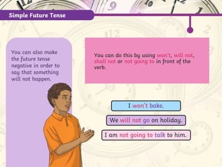 Simple Future Tense
You can also make
the future tense
negative in order to
say that something
will not happen.
You can do this by using won’t, will not,
shall not or not going to in front of the
verb.
We will not go on holiday.
I won’t bake.
I am not going to talk to him.
 