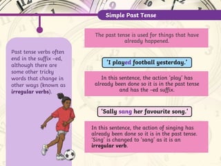 Past tense verbs often
end in the suffix –ed,
although there are
some other tricky
words that change in
other ways (known as
irregular verbs).
Simple Past Tense
In this sentence, the action ‘play’ has
already been done so it is in the past tense
and has the –ed suffix.
‘I played football yesterday.’
‘Sally sang her favourite song.’
In this sentence, the action of singing has
already been done so it is in the past tense.
‘Sing’ is changed to ‘sang’ as it is an
irregular verb.
The past tense is used for things that have
already happened.
 