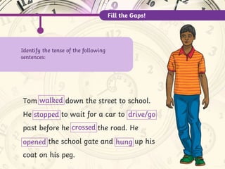 Tom down the street to school.
He to wait for a car to
past before he the road. He
the school gate and up his
coat on his peg.
walked
stopped drive/go
crossed
opened hung
Fill the Gaps!
Identify the tense of the following
sentences:
 