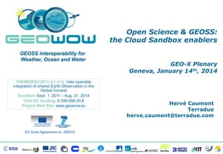 Open Science & GEOSS:
the Cloud Sandbox enablers
GEOSS interoperability for
Weather, Ocean and Water

THEME[ENV.2011.4.1.3-1]: Inter-operable
integration of shared Earth Observation in the
Global Context
Duration: Sept. 1, 2011 – Aug. 31, 2014
Total EC funding: 6,399,098.00 €
Project Web Site: www.geowow.eu

EC Grant Agreement no. 282915

GEO-X Plenary
Geneva, January 14th, 2014

Hervé Caumont
Terradue
herve.caumont@terradue.com

 