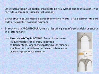  Los etruscos fueron un pueblo procedente de Asia Menor que se instalaron en el
norte de la península itálica (actual Toscana).
 El arte etrusco es una mezcla de arte griego y arte oriental y fue determinante para
el desarrollo del arte romano posterior.
 En relación a la ARQUITECTURA, tres son las principales influencias del arte etrusco
en el arte romano:
 El uso del ARCO y la BÓVEDA: fueron los etruscos
los que introdujeron el arco y la bóveda
en Occidente (de origen mesopotámico, los romanos
adaptaron su uso hasta convertirse en la base de la
técnica arquitectónica romana).
 