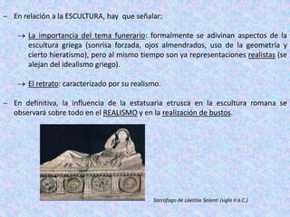  En relación a la ESCULTURA, hay que señalar:
 La importancia del tema funerario: formalmente se adivinan aspectos de la
escultura griega (sonrisa forzada, ojos almendrados, uso de la geometría y
cierto hieratismo), pero al mismo tiempo son ya representaciones realistas (se
alejan del idealismo griego).
 El retrato: caracterizado por su realismo.
 En definitiva, la influencia de la estatuaria etrusca en la escultura romana se
observará sobre todo en el REALISMO y en la realización de bustos.
Sarcófago de Laetitia Seianti (siglo II a.C.)
 