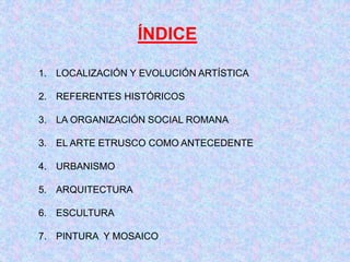 ÍNDICE
1. LOCALIZACIÓN Y EVOLUCIÓN ARTÍSTICA
2. REFERENTES HISTÓRICOS
3. LA ORGANIZACIÓN SOCIAL ROMANA
3. EL ARTE ETRUSCO COMO ANTECEDENTE
4. URBANISMO
5. ARQUITECTURA
6. ESCULTURA
7. PINTURA Y MOSAICO
 