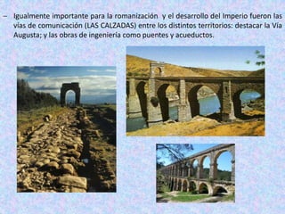  Igualmente importante para la romanización y el desarrollo del Imperio fueron las
vías de comunicación (LAS CALZADAS) entre los distintos territorios: destacar la Vía
Augusta; y las obras de ingeniería como puentes y acueductos.
 