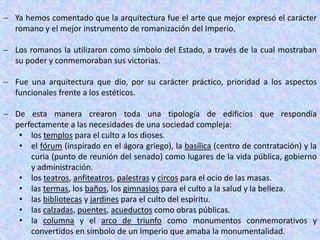  Ya hemos comentado que la arquitectura fue el arte que mejor expresó el carácter
romano y el mejor instrumento de romanización del Imperio.
 Los romanos la utilizaron como símbolo del Estado, a través de la cual mostraban
su poder y conmemoraban sus victorias.
 Fue una arquitectura que dio, por su carácter práctico, prioridad a los aspectos
funcionales frente a los estéticos.
 De esta manera crearon toda una tipología de edificios que respondía
perfectamente a las necesidades de una sociedad compleja:
• los templos para el culto a los dioses.
• el fórum (inspirado en el ágora griego), la basílica (centro de contratación) y la
curia (punto de reunión del senado) como lugares de la vida pública, gobierno
y administración.
• los teatros, anfiteatros, palestras y circos para el ocio de las masas.
• las termas, los baños, los gimnasios para el culto a la salud y la belleza.
• las bibliotecas y jardines para el culto del espíritu.
• las calzadas, puentes, acueductos como obras públicas.
• la columna y el arco de triunfo como monumentos conmemorativos y
convertidos en símbolo de un Imperio que amaba la monumentalidad.
 