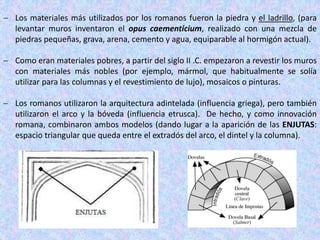  Los materiales más utilizados por los romanos fueron la piedra y el ladrillo, (para
levantar muros inventaron el opus caementicium, realizado con una mezcla de
piedras pequeñas, grava, arena, cemento y agua, equiparable al hormigón actual).
 Como eran materiales pobres, a partir del siglo II .C. empezaron a revestir los muros
con materiales más nobles (por ejemplo, mármol, que habitualmente se solía
utilizar para las columnas y el revestimiento de lujo), mosaicos o pinturas.
 Los romanos utilizaron la arquitectura adintelada (influencia griega), pero también
utilizaron el arco y la bóveda (influencia etrusca). De hecho, y como innovación
romana, combinaron ambos modelos (dando lugar a la aparición de las ENJUTAS:
espacio triangular que queda entre el extradós del arco, el dintel y la columna).
 