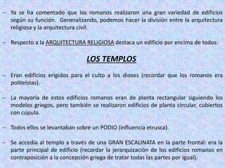 Ya se ha comentado que los romanos realizaron una gran variedad de edificios
según su función. Generalizando, podemos hacer la división entre la arquitectura
religiosa y la arquitectura civil.
 Respecto a la ARQUITECTURA RELIGIOSA destaca un edificio por encima de todos:
LOS TEMPLOS
 Eran edificios erigidos para el culto a los dioses (recordar que los romanos era
politeístas).
 La mayoría de estos edificios romanos eran de planta rectangular siguiendo los
modelos griegos, pero también se realizaron edificios de planta circular, cubiertos
con cúpula.
 Todos ellos se levantaban sobre un PODIO (influencia etrusca).
 Se accedía al templo a través de una GRAN ESCALINATA en la parte frontal: era la
parte principal de edificio (recordar la jerarquización de los edificios romanos en
contraposición a la concepción griega de tratar todas las partes por igual).
 