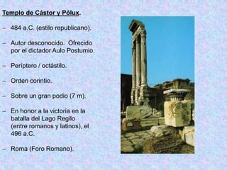Templo de Cástor y Pólux.
 484 a.C. (estilo republicano).
 Autor desconocido. Ofrecido
por el dictador Aulo Postumio.
 Períptero / octástilo.
 Orden corintio.
 Sobre un gran podio (7 m).
 En honor a la victoria en la
batalla del Lago Regilo
(entre romanos y latinos), el
496 a.C.
 Roma (Foro Romano).
 