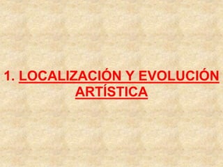 1. LOCALIZACIÓN Y EVOLUCIÓN
ARTÍSTICA
 