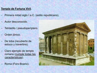 Templo de Fortuna Viril.
 Primera mitad siglo I a.C. (estilo republicano).
 Autor desconocido.
 Tetrástilo / pseudoperíptero.
 Orden jónico.
 De toba (recubierto de
estuco y travertino).
 Claro ejemplo de templo
romano (cumple todas las
características).
 Roma (Foro Boario).
 