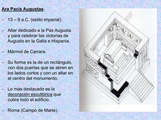 Ara Pacis Augustae.
 13 – 9 a.C. (estilo imperial).
 Altar dedicado a la Pax Augusta
y para celebrar las victorias de
Augusto en la Galia e Hispania.
 Mármol de Carrara.
 Su forma es la de un rectángulo,
con dos puertas que se abren en
los lados cortos y con un altar en
el centro del monumento.
 Lo más destacado es la
decoración escultórica que
cubre todo el edificio.
 Roma (Campo de Marte).
 