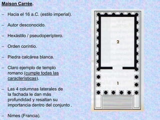 Maison Carrée.
 Hacia el 16 a.C. (estilo imperial).
 Autor desconocido.
 Hexástilo / pseudoperíptero.
 Orden coríntio.
 Piedra calcárea blanca.
 Claro ejemplo de templo
romano (cumple todas las
características).
 Las 4 columnas laterales de
la fachada le dan más
profundidad y resaltan su
importancia dentro del conjunto .
 Nimes (Francia).
 