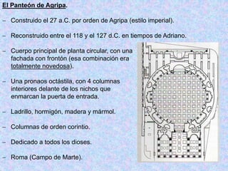 El Panteón de Agripa.
 Construido el 27 a.C. por orden de Agripa (estilo imperial).
 Reconstruido entre el 118 y el 127 d.C. en tiempos de Adriano.
 Cuerpo principal de planta circular, con una
fachada con frontón (esa combinación era
totalmente novedosa).
 Una pronaos octástila, con 4 columnas
interiores delante de los nichos que
enmarcan la puerta de entrada.
 Ladrillo, hormigón, madera y mármol.
 Columnas de orden corintio.
 Dedicado a todos los dioses.
 Roma (Campo de Marte).
 