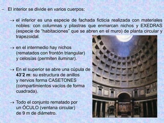  El interior se divide en varios cuerpos:
 el inferior es una especie de fachada ficticia realizada con materiales
nobles: con columnas y pilastras que enmarcan nichos y EXEDRAS
(especie de “habitaciones” que se abren en el muro) de planta circular y
trapezoidal.
 en el intermedio hay nichos
(rematados con frontón triangular)
y celosías (permiten iluminar).
 En el superior se abre una cúpula de
43’2 m: su estructura de anillos
y nervios forma CASETONES
(compartimientos vacíos de forma
cuadrada).
 Todo el conjunto rematado por
un ÓCULO (ventana circular)
de 9 m de diámetro.
 