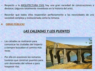  Respecto a la ARQUITECTURA CIVIL hay una gran variedad de construcciones a
destacar, (algunos totalmente novedosos en la historia del arte).
 Recordar que todos ellos respondían perfectamente a las necesidades de una
sociedad compleja y evolucionada como la romana.
A. OBRAS PÚBLICAS
LAS CALZADAS Y LOS PUENTES
 Las calzadas se realizaron para
comunicar las ciudades del Imperio
y siempre buscaban el camino más
recto.
 Por ello en ocasiones los romanos
tuvieron que construir puentes para
unir desniveles del relieve o para
traspasar ríos.
 