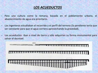 LOS ACUEDUCTOS
 Para una cultura como la romana, basada en el poblamiento urbano, el
abastecimiento de agua era prioritario.
 Los ingenieros estudiaban el recorrido y el perfil del terreno (la pendiente tenía que
ser constante para que el agua corriera aprovechando la gravedad).
 Los acueductos iban a nivel de tierra y sólo adquirían su forma monumental para
salvar el desnivel.
 