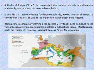  A finales del siglo VIII a.C., la península itálica estaba habitada por diferentes
pueblos: ligures, umbros, etruscos, sabinos, latinos,…
 El año 753 a.C. sabinos y latinos fundaron un poblado, ROMA, que con el tiempo se
convirtió en la capital de uno de los imperios más poderosos de la Historia.
 Roma primero conquistó y dominó a los pueblos y territorios de la península itálica
y de ahí acabó extendiendo su dominio político y cultural por todo el Mediterráneo,
parte del continente europeo, las islas Británicas, Siria y Mesopotamia.
 