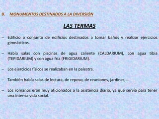 B. MONUMENTOS DESTINADOS A LA DIVERSIÓN
LAS TERMAS
 Edificio o conjunto de edificios destinados a tomar baños y realizar ejercicios
gimnásticos.
 Había salas con piscinas de agua caliente (CALDARIUM), con agua tibia
(TEPIDARIUM) y con agua fría (FRIGIDARIUM).
 Los ejercicios físicos se realizaban en la palestra.
 También había salas de lectura, de reposo, de reuniones, jardines,…
 Los romanos eran muy aficionados a la asistencia diaria, ya que servía para tener
una intensa vida social.
 
