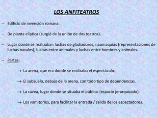 LOS ANFITEATROS
 Edificio de invención romana.
 De planta elíptica (surgió de la unión de dos teatros).
 Lugar donde se realizaban luchas de gladiadores, naumaquias (representaciones de
luchas navales), luchas entre animales y luchas entre hombres y animales.
 Partes:
 La arena, que era donde se realizaba el espectáculo.
 El subsuelo, debajo de la arena, con todo tipo de dependencias.
 La cavea, lugar donde se situaba el público (espacio jerarquizado).
 Los vomitorios, para facilitar la entrada / salida de los espectadores.
 