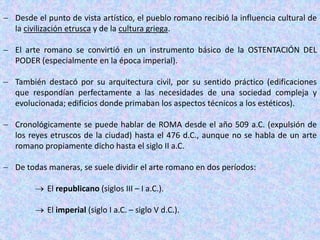  Desde el punto de vista artístico, el pueblo romano recibió la influencia cultural de
la civilización etrusca y de la cultura griega.
 El arte romano se convirtió en un instrumento básico de la OSTENTACIÓN DEL
PODER (especialmente en la época imperial).
 También destacó por su arquitectura civil, por su sentido práctico (edificaciones
que respondían perfectamente a las necesidades de una sociedad compleja y
evolucionada; edificios donde primaban los aspectos técnicos a los estéticos).
 Cronológicamente se puede hablar de ROMA desde el año 509 a.C. (expulsión de
los reyes etruscos de la ciudad) hasta el 476 d.C., aunque no se habla de un arte
romano propiamente dicho hasta el siglo II a.C.
 De todas maneras, se suele dividir el arte romano en dos períodos:
 El republicano (siglos III – I a.C.).
 El imperial (siglo I a.C. – siglo V d.C.).
 