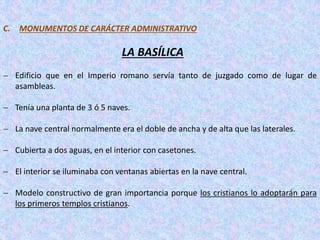 C. MONUMENTOS DE CARÁCTER ADMINISTRATIVO
LA BASÍLICA
 Edificio que en el Imperio romano servía tanto de juzgado como de lugar de
asambleas.
 Tenía una planta de 3 ó 5 naves.
 La nave central normalmente era el doble de ancha y de alta que las laterales.
 Cubierta a dos aguas, en el interior con casetones.
 El interior se iluminaba con ventanas abiertas en la nave central.
 Modelo constructivo de gran importancia porque los cristianos lo adoptarán para
los primeros templos cristianos.
 