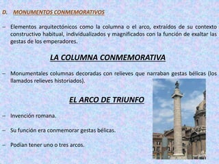 D. MONUMENTOS CONMEMORATIVOS
 Elementos arquitectónicos como la columna o el arco, extraídos de su contexto
constructivo habitual, individualizados y magnificados con la función de exaltar las
gestas de los emperadores.
LA COLUMNA CONMEMORATIVA
 Monumentales columnas decoradas con relieves que narraban gestas bélicas (los
llamados relieves historiados).
EL ARCO DE TRIUNFO
 Invención romana.
 Su función era conmemorar gestas bélicas.
 Podían tener uno o tres arcos.
 