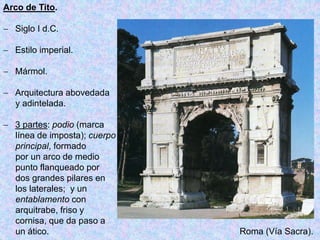 Arco de Tito.
 Siglo I d.C.
 Estilo imperial.
 Mármol.
 Arquitectura abovedada
y adintelada.
 3 partes: podio (marca
línea de imposta); cuerpo
principal, formado
por un arco de medio
punto flanqueado por
dos grandes pilares en
los laterales; y un
entablamento con
arquitrabe, friso y
cornisa, que da paso a
un ático. Roma (Vía Sacra).
 