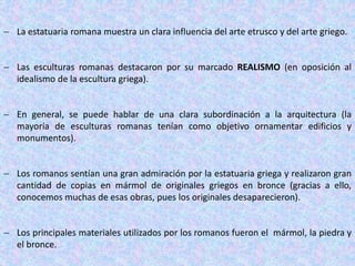  La estatuaria romana muestra un clara influencia del arte etrusco y del arte griego.
 Las esculturas romanas destacaron por su marcado REALISMO (en oposición al
idealismo de la escultura griega).
 En general, se puede hablar de una clara subordinación a la arquitectura (la
mayoría de esculturas romanas tenían como objetivo ornamentar edificios y
monumentos).
 Los romanos sentían una gran admiración por la estatuaria griega y realizaron gran
cantidad de copias en mármol de originales griegos en bronce (gracias a ello,
conocemos muchas de esas obras, pues los originales desaparecieron).
 Los principales materiales utilizados por los romanos fueron el mármol, la piedra y
el bronce.
 